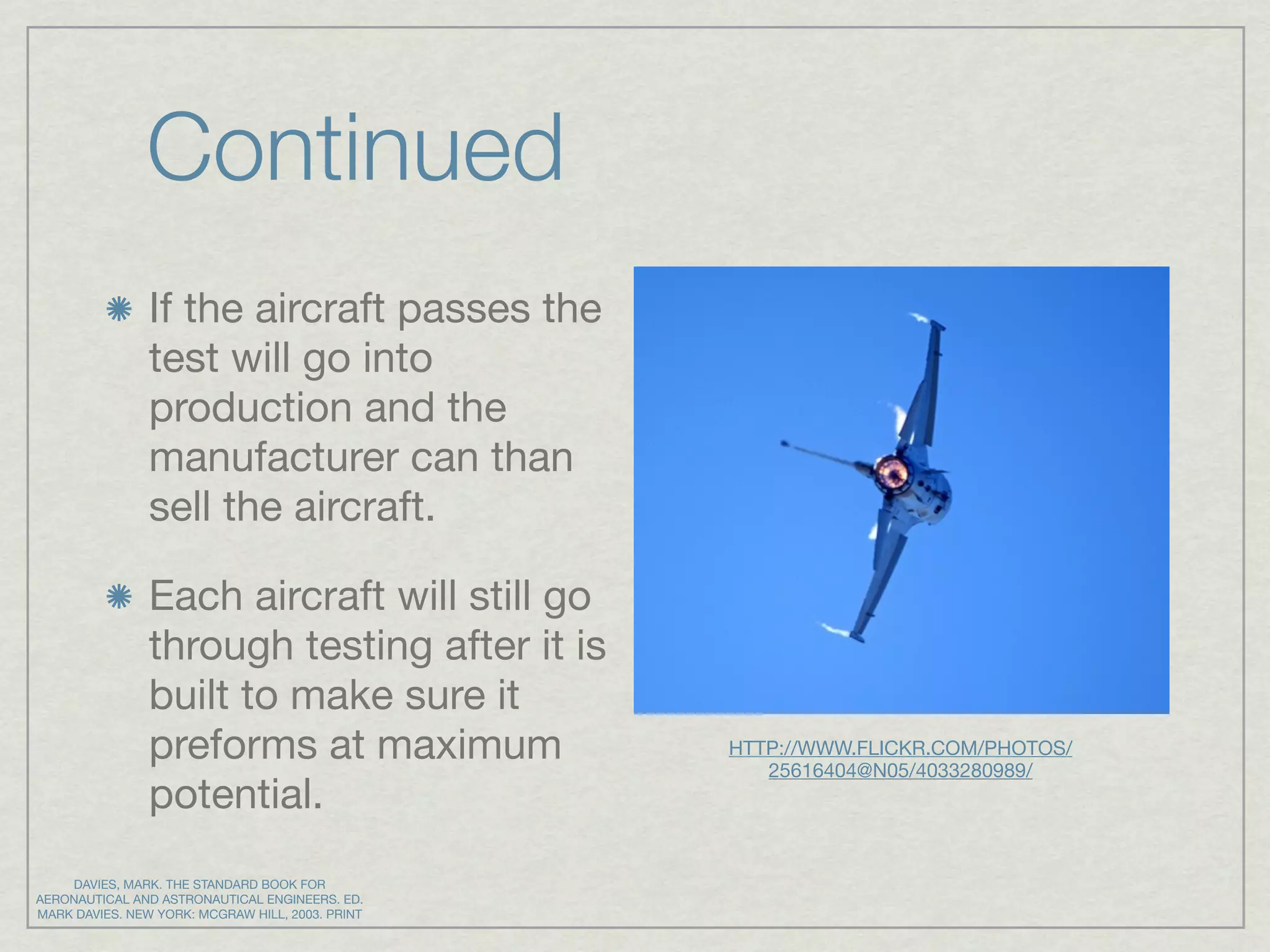 Continued
                If the aircraft passes the
                test will go into
                production and the
                manufacturer can than
                sell the aircraft.

                Each aircraft will still go
                through testing after it is
                built to make sure it
                preforms at maximum               HTTP://WWW.FLICKR.COM/PHOTOS/
                                                     25616404@N05/4033280989/
                potential.
    DAVIES, MARK. THE STANDARD BOOK FOR
AERONAUTICAL AND ASTRONAUTICAL ENGINEERS. ED.
MARK DAVIES. NEW YORK: MCGRAW HILL, 2003. PRINT
 