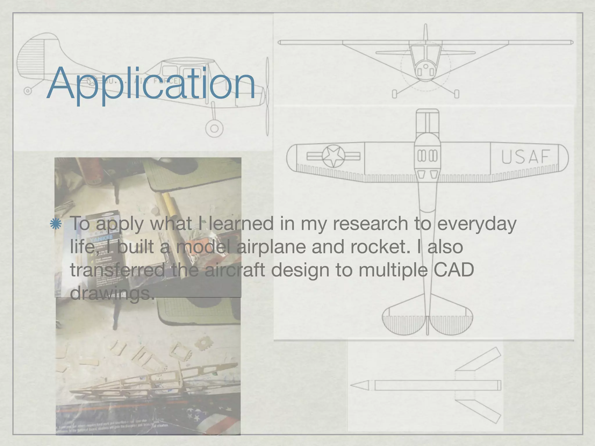 Application

 To apply what I learned in my research to everyday
 life, I built a model airplane and rocket. I also
 transferred the aircraft design to multiple CAD
 drawings.
 