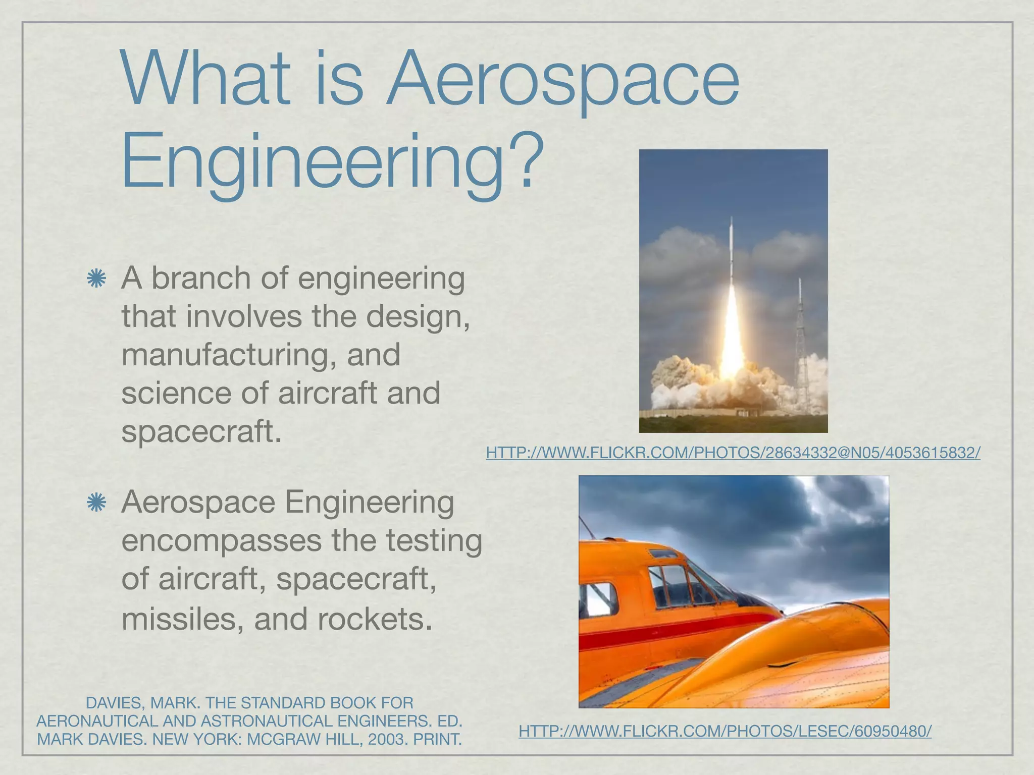 What is Aerospace
         Engineering?
         A branch of engineering
         that involves the design,
         manufacturing, and
         science of aircraft and
         spacecraft.                               HTTP://WWW.FLICKR.COM/PHOTOS/28634332@N05/4053615832/


         Aerospace Engineering
         encompasses the testing
         of aircraft, spacecraft,
         missiles, and rockets.

     DAVIES, MARK. THE STANDARD BOOK FOR
AERONAUTICAL AND ASTRONAUTICAL ENGINEERS. ED.
                                                      HTTP://WWW.FLICKR.COM/PHOTOS/LESEC/60950480/
MARK DAVIES. NEW YORK: MCGRAW HILL, 2003. PRINT.
 