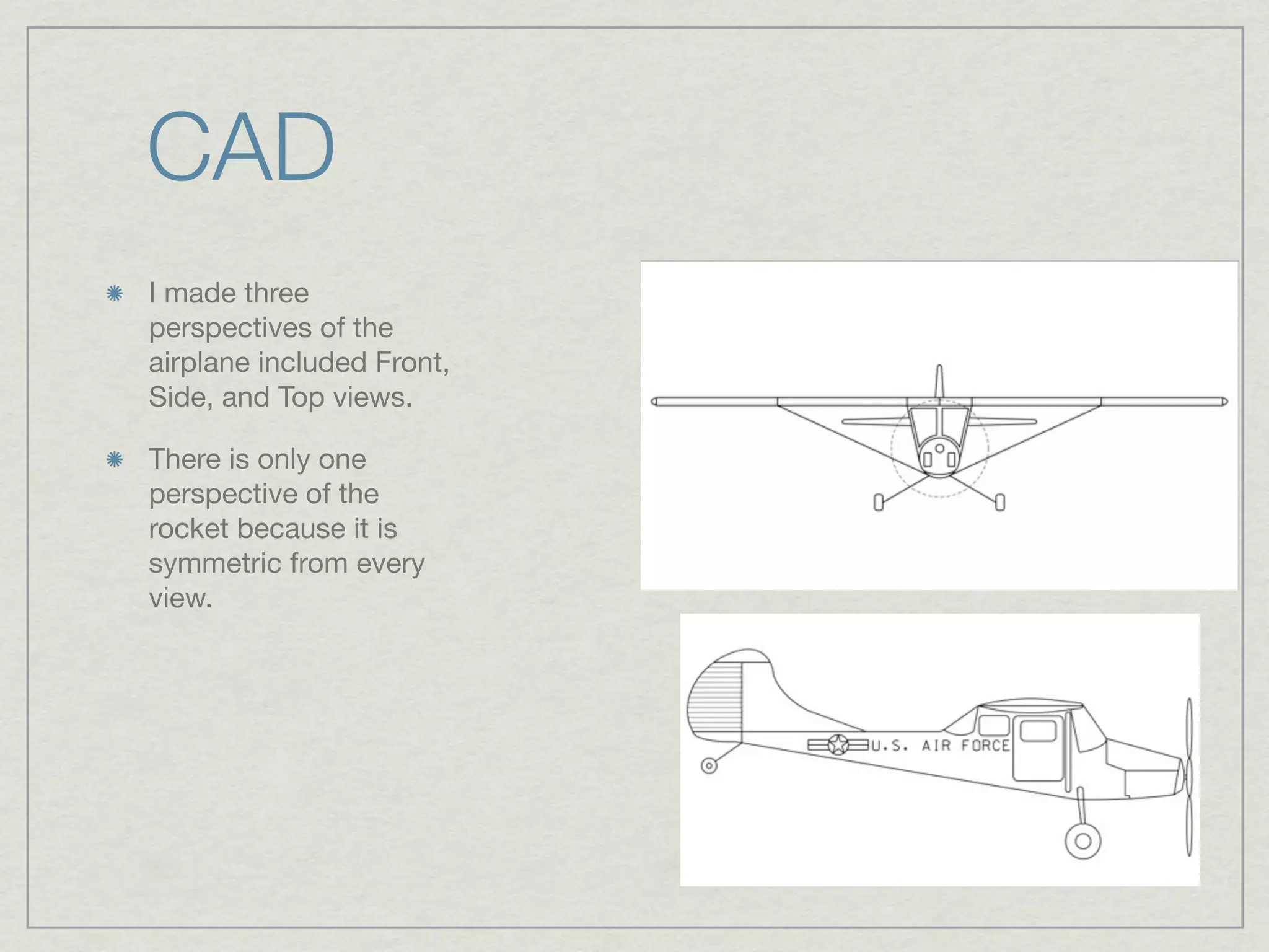 CAD
I made three
perspectives of the
airplane included Front,
Side, and Top views.

There is only one
perspective of the
rocket because it is
symmetric from every
view.
 