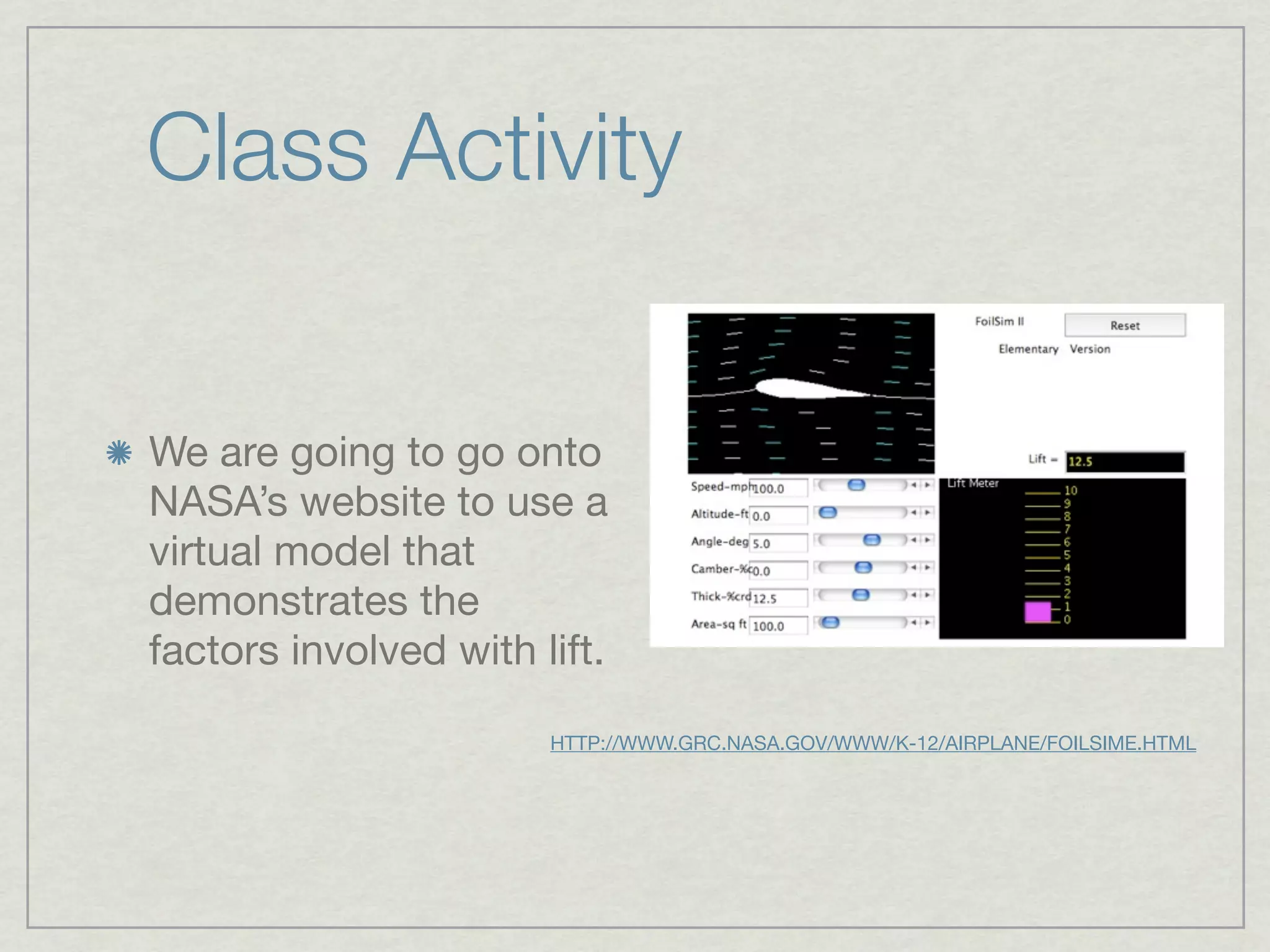Class Activity


We are going to go onto
NASA’s website to use a
virtual model that
demonstrates the
factors involved with lift.

                       HTTP://WWW.GRC.NASA.GOV/WWW/K-12/AIRPLANE/FOILSIME.HTML
 