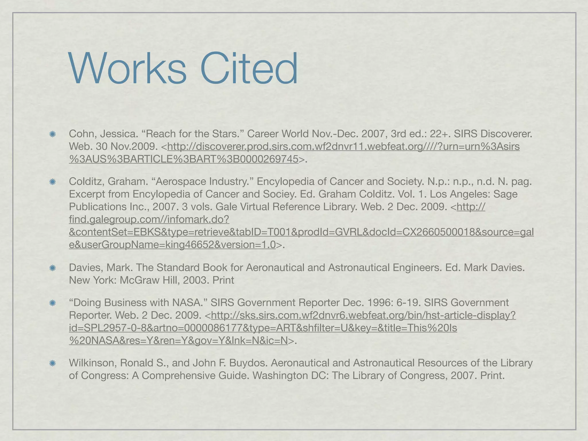 Works Cited
Cohn, Jessica. “Reach for the Stars.” Career World Nov.-Dec. 2007, 3rd ed.: 22+. SIRS Discoverer.
Web. 30 Nov.2009. <http://discoverer.prod.sirs.com.wf2dnvr11.webfeat.org////?urn=urn%3Asirs
%3AUS%3BARTICLE%3BART%3B0000269745>.

Colditz, Graham. “Aerospace Industry.” Encylopedia of Cancer and Society. N.p.: n.p., n.d. N. pag.
Excerpt from Encylopedia of Cancer and Sociey. Ed. Graham Colditz. Vol. 1. Los Angeles: Sage
Publications Inc., 2007. 3 vols. Gale Virtual Reference Library. Web. 2 Dec. 2009. <http://
ﬁnd.galegroup.com//infomark.do?
&contentSet=EBKS&type=retrieve&tabID=T001&prodId=GVRL&docId=CX2660500018&source=gal
e&userGroupName=king46652&version=1.0>.

Davies, Mark. The Standard Book for Aeronautical and Astronautical Engineers. Ed. Mark Davies.
New York: McGraw Hill, 2003. Print

“Doing Business with NASA.” SIRS Government Reporter Dec. 1996: 6-19. SIRS Government
Reporter. Web. 2 Dec. 2009. <http://sks.sirs.com.wf2dnvr6.webfeat.org/bin/hst-article-display?
id=SPL2957-0-8&artno=0000086177&type=ART&shﬁlter=U&key=&title=This%20Is
%20NASA&res=Y&ren=Y&gov=Y&lnk=N&ic=N>.

Wilkinson, Ronald S., and John F. Buydos. Aeronautical and Astronautical Resources of the Library
of Congress: A Comprehensive Guide. Washington DC: The Library of Congress, 2007. Print.
 