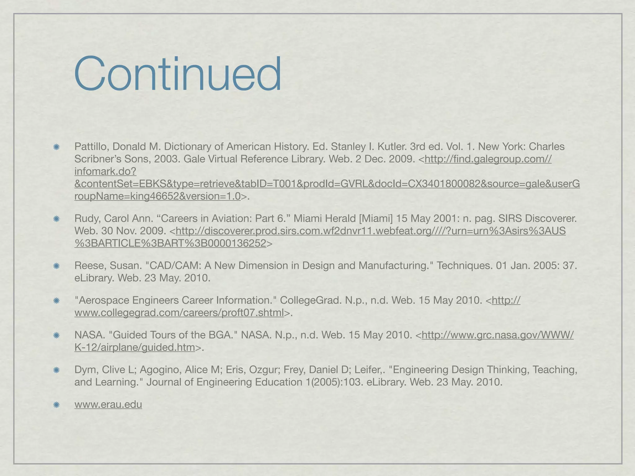 Continued
Pattillo, Donald M. Dictionary of American History. Ed. Stanley I. Kutler. 3rd ed. Vol. 1. New York: Charles
Scribner’s Sons, 2003. Gale Virtual Reference Library. Web. 2 Dec. 2009. <http://ﬁnd.galegroup.com//
infomark.do?
&contentSet=EBKS&type=retrieve&tabID=T001&prodId=GVRL&docId=CX3401800082&source=gale&userG
roupName=king46652&version=1.0>.

Rudy, Carol Ann. “Careers in Aviation: Part 6.” Miami Herald [Miami] 15 May 2001: n. pag. SIRS Discoverer.
Web. 30 Nov. 2009. <http://discoverer.prod.sirs.com.wf2dnvr11.webfeat.org////?urn=urn%3Asirs%3AUS
%3BARTICLE%3BART%3B0000136252>

Reese, Susan. "CAD/CAM: A New Dimension in Design and Manufacturing." Techniques. 01 Jan. 2005: 37.
eLibrary. Web. 23 May. 2010.

"Aerospace Engineers Career Information." CollegeGrad. N.p., n.d. Web. 15 May 2010. <http://
www.collegegrad.com/careers/proft07.shtml>.

NASA. "Guided Tours of the BGA." NASA. N.p., n.d. Web. 15 May 2010. <http://www.grc.nasa.gov/WWW/
K-12/airplane/guided.htm>.

Dym, Clive L; Agogino, Alice M; Eris, Ozgur; Frey, Daniel D; Leifer,. "Engineering Design Thinking, Teaching,
and Learning." Journal of Engineering Education 1(2005):103. eLibrary. Web. 23 May. 2010.

www.erau.edu
 