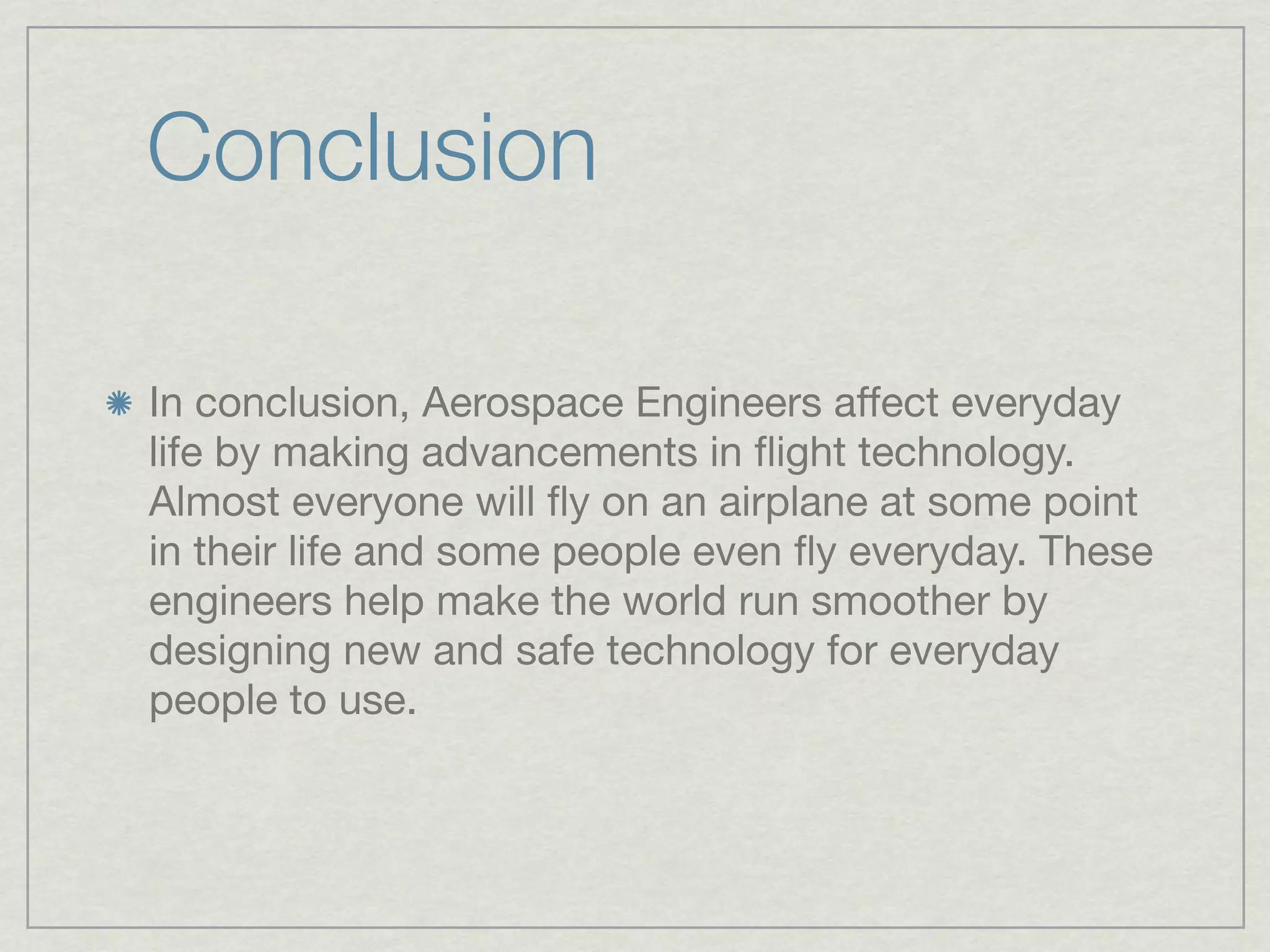 Conclusion

In conclusion, Aerospace Engineers affect everyday
life by making advancements in ﬂight technology.
Almost everyone will ﬂy on an airplane at some point
in their life and some people even ﬂy everyday. These
engineers help make the world run smoother by
designing new and safe technology for everyday
people to use.
 