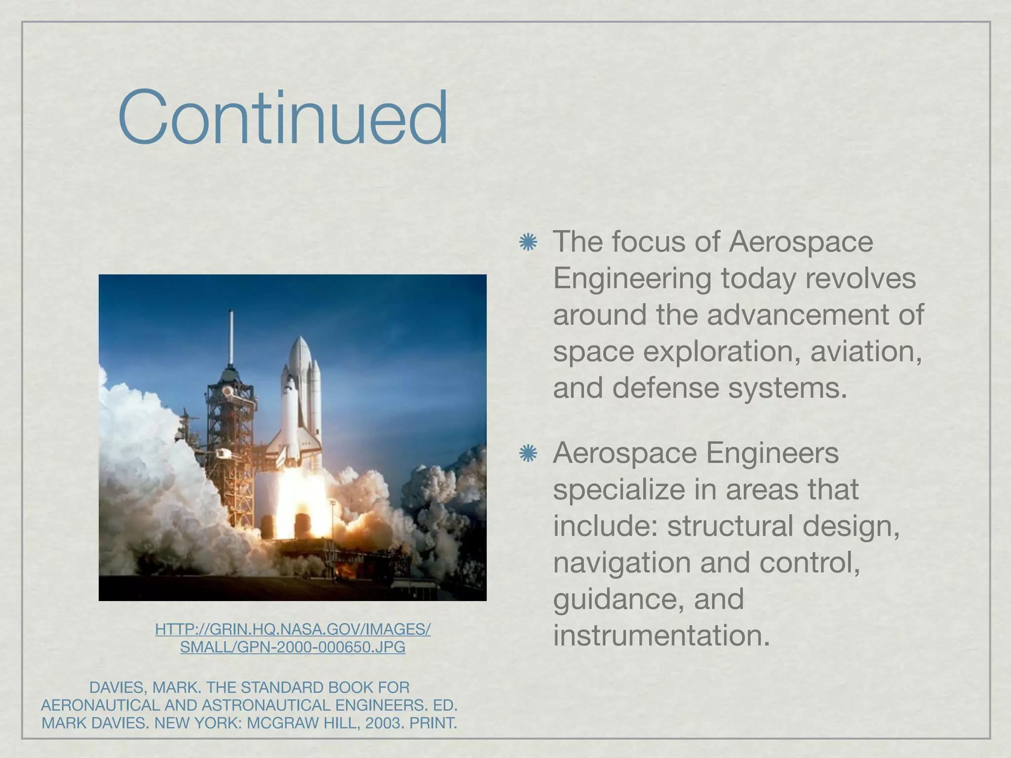 Continued
                                                   The focus of Aerospace
                                                   Engineering today revolves
                                                   around the advancement of
                                                   space exploration, aviation,
                                                   and defense systems.

                                                   Aerospace Engineers
                                                   specialize in areas that
                                                   include: structural design,
                                                   navigation and control,
                                                   guidance, and
             HTTP://GRIN.HQ.NASA.GOV/IMAGES/
                SMALL/GPN-2000-000650.JPG          instrumentation.
     DAVIES, MARK. THE STANDARD BOOK FOR
AERONAUTICAL AND ASTRONAUTICAL ENGINEERS. ED.
MARK DAVIES. NEW YORK: MCGRAW HILL, 2003. PRINT.
 