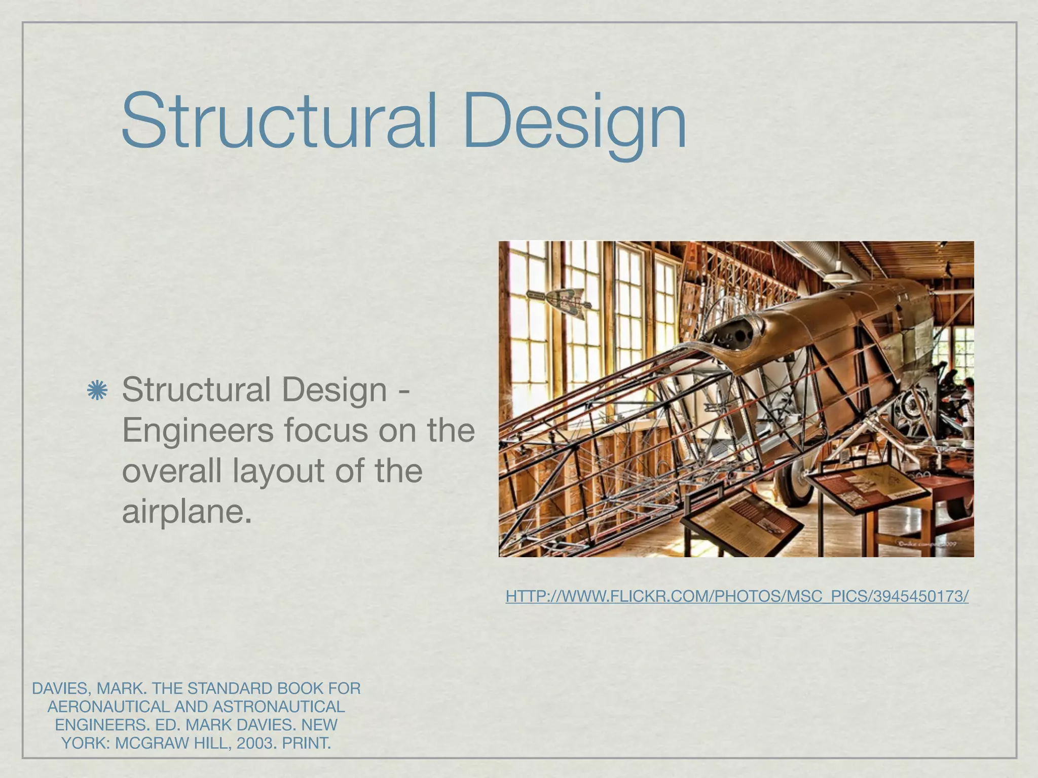 Structural Design


         Structural Design -
         Engineers focus on the
         overall layout of the
         airplane.

                                      HTTP://WWW.FLICKR.COM/PHOTOS/MSC_PICS/3945450173/




DAVIES, MARK. THE STANDARD BOOK FOR
 AERONAUTICAL AND ASTRONAUTICAL
  ENGINEERS. ED. MARK DAVIES. NEW
   YORK: MCGRAW HILL, 2003. PRINT.
 
