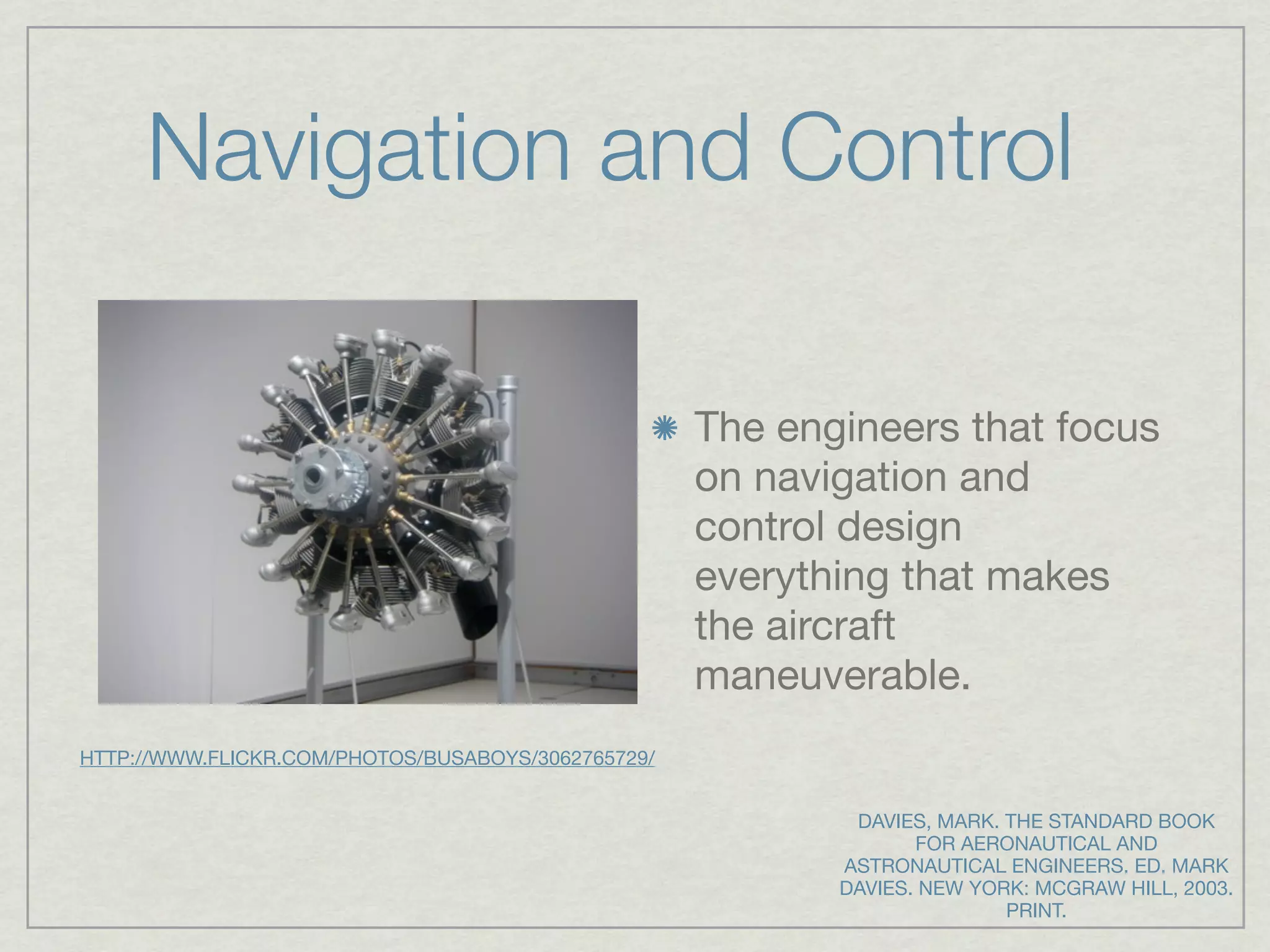 Navigation and Control

                                                    The engineers that focus
                                                    on navigation and
                                                    control design
                                                    everything that makes
                                                    the aircraft
                                                    maneuverable.
HTTP://WWW.FLICKR.COM/PHOTOS/BUSABOYS/3062765729/


                                                            DAVIES, MARK. THE STANDARD BOOK
                                                                  FOR AERONAUTICAL AND
                                                           ASTRONAUTICAL ENGINEERS. ED. MARK
                                                           DAVIES. NEW YORK: MCGRAW HILL, 2003.
                                                                          PRINT.
 