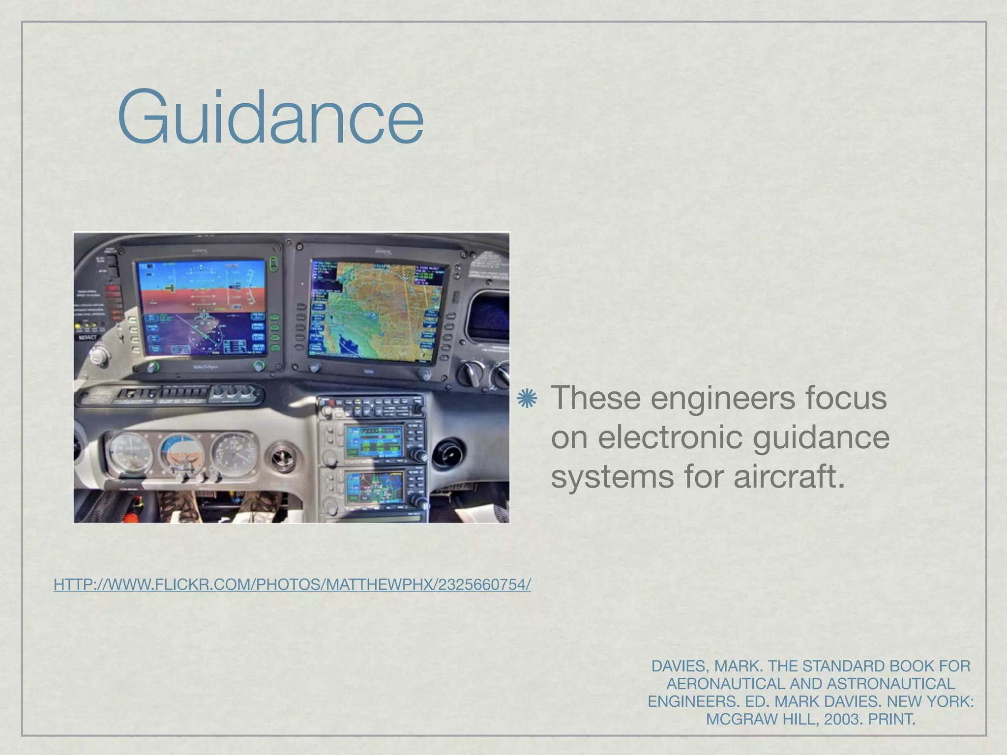 Guidance


                                                      These engineers focus
                                                      on electronic guidance
                                                      systems for aircraft.


HTTP://WWW.FLICKR.COM/PHOTOS/MATTHEWPHX/2325660754/




                                                            DAVIES, MARK. THE STANDARD BOOK FOR
                                                              AERONAUTICAL AND ASTRONAUTICAL
                                                            ENGINEERS. ED. MARK DAVIES. NEW YORK:
                                                                  MCGRAW HILL, 2003. PRINT.
 
