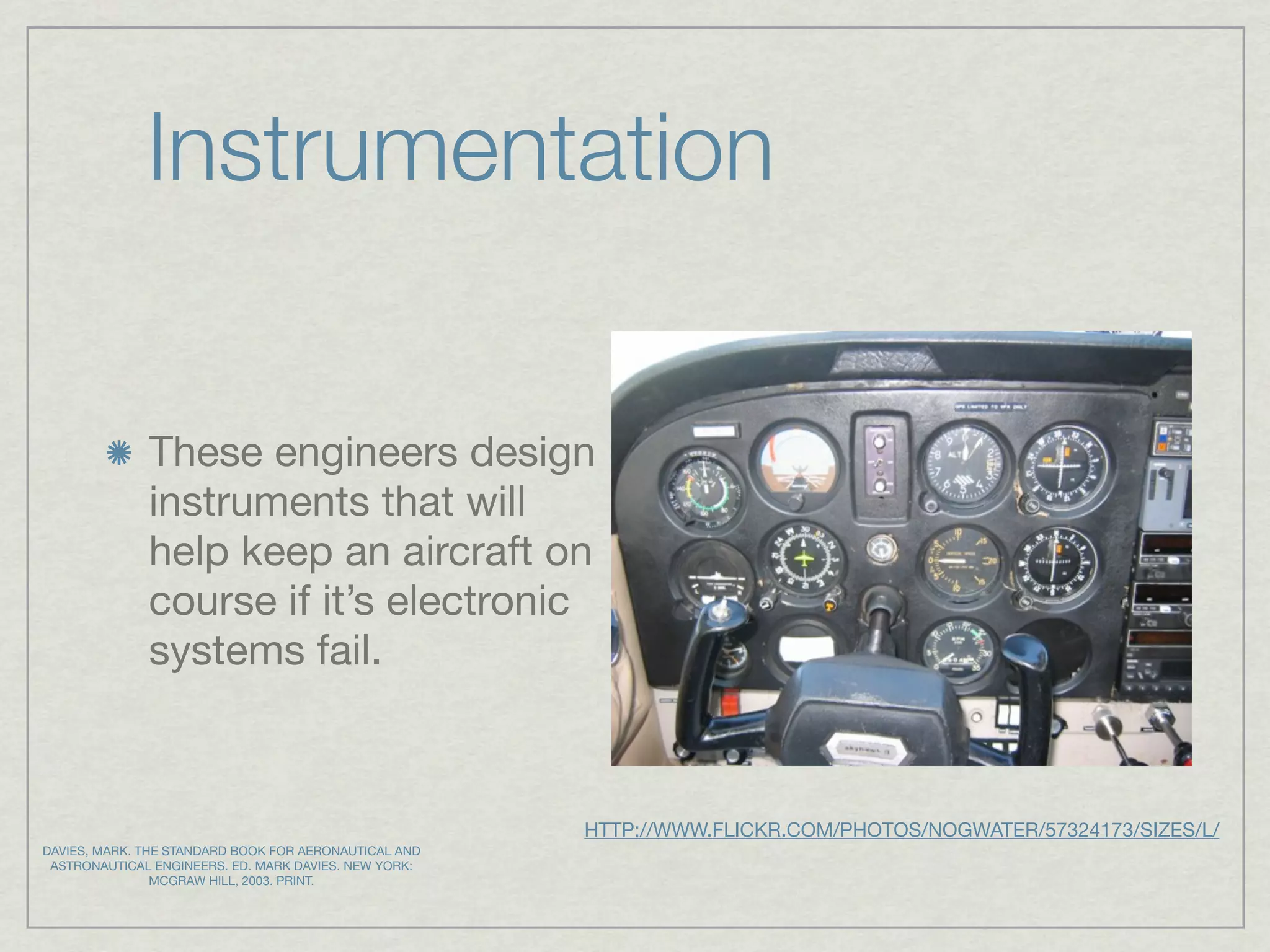 Instrumentation


              These engineers design
              instruments that will
              help keep an aircraft on
              course if it’s electronic
              systems fail.



                                                       HTTP://WWW.FLICKR.COM/PHOTOS/NOGWATER/57324173/SIZES/L/
DAVIES, MARK. THE STANDARD BOOK FOR AERONAUTICAL AND
 ASTRONAUTICAL ENGINEERS. ED. MARK DAVIES. NEW YORK:
                MCGRAW HILL, 2003. PRINT.
 