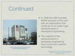 Continued
                                In 1958 the USA founded
                                NASA because of the cold
                                war, an organization that
                                would go on to make huge
                                advancements in
                                Aerospace Engineering.

                                The majority of the
                                advancements in
                                aerospace engineering
                                have come from wartime
HTTP://WWW.FLICKR.COM/PHOTOS/   technology.
    8490341@N04/4388535872/

                                      WILKINSON, RONALD S., AND JOHN F. BUYDOS. AERONAUTICAL AND
                                       ASTRONAUTICAL RESOURCES OF THE LIBRARY OF CONGRESS: A
                                         COMPREHENSIVE GUIDE. WASHINGTON DC: THE LIBRARY OF
                                                        CONGRESS, 2007. PRINT.
 