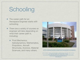 Schooling
The career path for an
Aerospace Engineer starts with
schooling.

There are a variety of courses an
engineer will take depending on
what their career path is,
including:

   Fluid Mechanics,
   Astrodynamics, Mathematics,
   Propulsion, Aircraft
   Structures, Avionics, Material
   Sciences, and many others.        HTTP://WWW.FLICKR.COM/PHOTOS/MZWP/312439334/

                                    COHN, JESSICA. “REACH FOR THE STARS.” CAREER WORLD NOV.-DEC. 2007, 3RD ED.:
                                                   22+. SIRS DISCOVERER. WEB. 30 NOV.2009. <HTTP://
                                     DISCOVERER.PROD.SIRS.COM.WF2DNVR11.WEBFEAT.ORG////?URN=URN%3ASIRS
                                                     %3AUS%3BARTICLE%3BART%3B0000269745>.
                                                                   WWW.ERAU.EDU
 