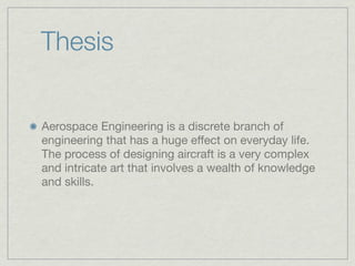 Thesis


Aerospace Engineering is a discrete branch of
engineering that has a huge effect on everyday life.
The process of designing aircraft is a very complex
and intricate art that involves a wealth of knowledge
and skills.
 
