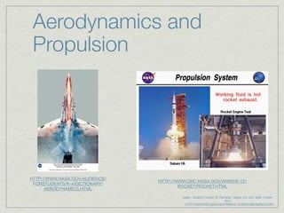 Aerodynamics and
 Propulsion




HTTP://WWW.NASA.GOV/AUDIENCE/
                                HTTP://WWW.GRC.NASA.GOV/WWW/K-12/
 FORSTUDENTS/K-4/DICTIONARY/
                                        ROCKET/ROCKET.HTML
      AERODYNAMICS.HTML
                                           NASA. "GUIDED TOURS OF THE BGA." NASA. N.P., N.D. WEB. 15 MAY
                                                                     2010.
                                             <HTTP://WWW.GRC.NASA.GOV/WWW/K-12/AIRPLANE/GUIDED.HTM>.
 