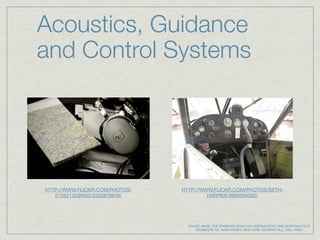 Acoustics, Guidance
and Control Systems




HTTP://WWW.FLICKR.COM/PHOTOS/   HTTP://WWW.FLICKR.COM/PHOTOS/BETH-
   21582132@N02/3325879849/              HARPER/3883504562/




                                  DAVIES, MARK. THE STANDARD BOOK FOR AERONAUTICAL AND ASTRONAUTICAL
                                      ENGINEERS. ED. MARK DAVIES. NEW YORK: MCGRAW HILL, 2003. PRINT.
 