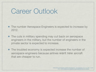 Career Outlook
The number Aerospace Engineers is expected to increase by
2012.

The cuts in military spending may cut back on aerospace
engineers in the military, but the number of engineers in the
private sector is expected to increase.

The troubled economy is expected increase the number of
aerospace engineers because airlines want new aircraft
that are cheaper to run.


                                  "AEROSPACE ENGINEERS CAREER INFORMATION." COLLEGEGRAD. N.P., N.D. WEB. 15 MAY
                                             2010. <HTTP://WWW.COLLEGEGRAD.COM/CAREERS/PROFT07.SHTML>.
 