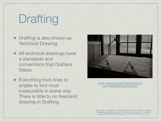 Drafting
Drafting is also known as
Technical Drawing.

All technical drawings have
a standards and
conventions that Drafters
follow.

Everything from lines to
                                     HTTP://WWW.FLICKR.COM/PHOTOS/
angles to text must                     MATTHEWPIPER/2947273251/

measurable in some way.
There is little to no freehand
drawing in Drafting.
                                  DYM, CLIVE L; AGOGINO, ALICE M; ERIS, OZGUR; FREY, DANIEL D; LEIFER,.
                                 "ENGINEERING DESIGN THINKING, TEACHING, AND LEARNING." JOURNAL OF
                                    ENGINEERING EDUCATION 1(2005):103. ELIBRARY. WEB. 23 MAY. 2010.
 