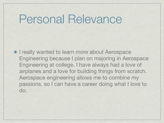 Personal Relevance

I really wanted to learn more about Aerospace
Engineering because I plan on majoring in Aerospace
Engineering at college. I have always had a love of
airplanes and a love for building things from scratch.
Aerospace engineering allows me to combine my
passions, so I can have a career doing what I love to
do.
 