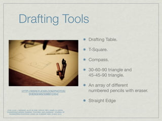 Drafting Tools
                                                                         Drafting Table.

                                                                         T-Square.

                                                                         Compass.

                                                                         30-60-90 triangle and
                                                                         45-45-90 triangle.

                                                                         An array of different
                  HTTP://WWW.FLICKR.COM/PHOTOS/                          numbered pencils with eraser.
                       SHENGHAN/3388012454/

                                                                         Straight Edge
 DYM, CLIVE L; AGOGINO, ALICE M; ERIS, OZGUR; FREY, DANIEL D; LEIFER,.
"ENGINEERING DESIGN THINKING, TEACHING, AND LEARNING." JOURNAL OF
   ENGINEERING EDUCATION 1(2005):103. ELIBRARY. WEB. 23 MAY. 2010.
 