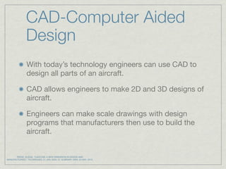 CAD-Computer Aided
                Design
                With today’s technology engineers can use CAD to
                design all parts of an aircraft.

                CAD allows engineers to make 2D and 3D designs of
                aircraft.

                Engineers can make scale drawings with design
                programs that manufacturers then use to build the
                aircraft.


       REESE, SUSAN. "CAD/CAM: A NEW DIMENSION IN DESIGN AND
MANUFACTURING." TECHNIQUES. 01 JAN. 2005: 37. ELIBRARY. WEB. 23 MAY. 2010.
 