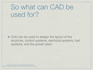 So what can CAD be
                 used for?


                 CAD can be used to design the layout of the
                 structure, control systems, electrical systems, fuel
                 systems, and the power plant.




       REESE, SUSAN. "CAD/CAM: A NEW DIMENSION IN DESIGN AND
MANUFACTURING." TECHNIQUES. 01 JAN. 2005: 37. ELIBRARY. WEB. 23 MAY. 2010.
 