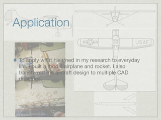 Application

 To apply what I learned in my research to everyday
 life, I built a model airplane and rocket. I also
 transferred the aircraft design to multiple CAD
 drawings.
 
