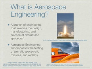 What is Aerospace
         Engineering?
         A branch of engineering
         that involves the design,
         manufacturing, and
         science of aircraft and
         spacecraft.                               HTTP://WWW.FLICKR.COM/PHOTOS/28634332@N05/4053615832/


         Aerospace Engineering
         encompasses the testing
         of aircraft, spacecraft,
         missiles, and rockets.

     DAVIES, MARK. THE STANDARD BOOK FOR
AERONAUTICAL AND ASTRONAUTICAL ENGINEERS. ED.
                                                      HTTP://WWW.FLICKR.COM/PHOTOS/LESEC/60950480/
MARK DAVIES. NEW YORK: MCGRAW HILL, 2003. PRINT.
 