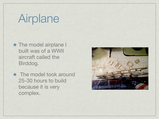 Airplane

The model airplane I
built was of a WWII
aircraft called the
Birddog.

 The model took around
25-30 hours to build
because it is very
complex.
 