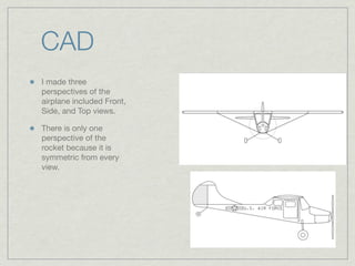 CAD
I made three
perspectives of the
airplane included Front,
Side, and Top views.

There is only one
perspective of the
rocket because it is
symmetric from every
view.
 