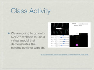 Class Activity


We are going to go onto
NASA’s website to use a
virtual model that
demonstrates the
factors involved with lift.

                       HTTP://WWW.GRC.NASA.GOV/WWW/K-12/AIRPLANE/FOILSIME.HTML
 