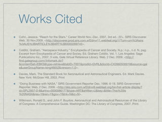 Works Cited
Cohn, Jessica. “Reach for the Stars.” Career World Nov.-Dec. 2007, 3rd ed.: 22+. SIRS Discoverer.
Web. 30 Nov.2009. <http://discoverer.prod.sirs.com.wf2dnvr11.webfeat.org////?urn=urn%3Asirs
%3AUS%3BARTICLE%3BART%3B0000269745>.

Colditz, Graham. “Aerospace Industry.” Encylopedia of Cancer and Society. N.p.: n.p., n.d. N. pag.
Excerpt from Encylopedia of Cancer and Sociey. Ed. Graham Colditz. Vol. 1. Los Angeles: Sage
Publications Inc., 2007. 3 vols. Gale Virtual Reference Library. Web. 2 Dec. 2009. <http://
ﬁnd.galegroup.com//infomark.do?
&contentSet=EBKS&type=retrieve&tabID=T001&prodId=GVRL&docId=CX2660500018&source=gal
e&userGroupName=king46652&version=1.0>.

Davies, Mark. The Standard Book for Aeronautical and Astronautical Engineers. Ed. Mark Davies.
New York: McGraw Hill, 2003. Print

“Doing Business with NASA.” SIRS Government Reporter Dec. 1996: 6-19. SIRS Government
Reporter. Web. 2 Dec. 2009. <http://sks.sirs.com.wf2dnvr6.webfeat.org/bin/hst-article-display?
id=SPL2957-0-8&artno=0000086177&type=ART&shﬁlter=U&key=&title=This%20Is
%20NASA&res=Y&ren=Y&gov=Y&lnk=N&ic=N>.

Wilkinson, Ronald S., and John F. Buydos. Aeronautical and Astronautical Resources of the Library
of Congress: A Comprehensive Guide. Washington DC: The Library of Congress, 2007. Print.
 