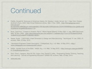 Continued
Pattillo, Donald M. Dictionary of American History. Ed. Stanley I. Kutler. 3rd ed. Vol. 1. New York: Charles
Scribner’s Sons, 2003. Gale Virtual Reference Library. Web. 2 Dec. 2009. <http://ﬁnd.galegroup.com//
infomark.do?
&contentSet=EBKS&type=retrieve&tabID=T001&prodId=GVRL&docId=CX3401800082&source=gale&userG
roupName=king46652&version=1.0>.

Rudy, Carol Ann. “Careers in Aviation: Part 6.” Miami Herald [Miami] 15 May 2001: n. pag. SIRS Discoverer.
Web. 30 Nov. 2009. <http://discoverer.prod.sirs.com.wf2dnvr11.webfeat.org////?urn=urn%3Asirs%3AUS
%3BARTICLE%3BART%3B0000136252>

Reese, Susan. "CAD/CAM: A New Dimension in Design and Manufacturing." Techniques. 01 Jan. 2005: 37.
eLibrary. Web. 23 May. 2010.

"Aerospace Engineers Career Information." CollegeGrad. N.p., n.d. Web. 15 May 2010. <http://
www.collegegrad.com/careers/proft07.shtml>.

NASA. "Guided Tours of the BGA." NASA. N.p., n.d. Web. 15 May 2010. <http://www.grc.nasa.gov/WWW/
K-12/airplane/guided.htm>.

Dym, Clive L; Agogino, Alice M; Eris, Ozgur; Frey, Daniel D; Leifer,. "Engineering Design Thinking, Teaching,
and Learning." Journal of Engineering Education 1(2005):103. eLibrary. Web. 23 May. 2010.

www.erau.edu
 