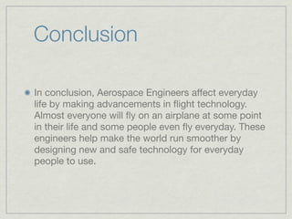 Conclusion

In conclusion, Aerospace Engineers affect everyday
life by making advancements in ﬂight technology.
Almost everyone will ﬂy on an airplane at some point
in their life and some people even ﬂy everyday. These
engineers help make the world run smoother by
designing new and safe technology for everyday
people to use.
 