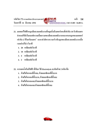 รหัสวิชา 73 ความถนัดทางวิศวกรรมศาสตร หนา
วันเสารที่ 14 มีนาคม 2552 เวลา 13.00 - 16.00 น.
14
21. มอเตอรไฟฟาหมุนลอสะสมพลังงานที่หยุดนิ่งดวยทอรกคงที่เทากับ 10 นิวตันเมตร
กําหนดใหคาโมเมนตความเฉื่อยรวมของลอสะสมพลังงานและแกนหมุนของมอเตอร
เทากับ 2 กิโลกรัมเมตร2
จงหาคาอัตราความเร็วเชิงมุมของลอสะสมพลังงานเมื่อ
เวลาผานไป 4 วินาที
1. 20 เรเดียนตอวินาที
2. 10 เรเดียนตอวินาที
3. 4 เรเดียนตอวินาที
4. 2 เรเดียนตอวินาที
22. การแยกน้ําดวยไฟฟา ที่เรียก วิธี Electrolysis จะเกิดกาซ 2 ชนิด คือ
1. กาซไฮโดรเจนที่ขั้วลบ, กาซออกซิเจนที่ขั้วบวก
2. กาซไฮโดรเจนที่ขั้วบวก, กาซออกซิเจนที่ขั้วลบ
3. กาซไฮโดรเจนและกาซออกซิเจนที่ขั้วบวก
4. กาซไฮโดรเจนและกาซออกซิเจนที่ขั้วลบ
 