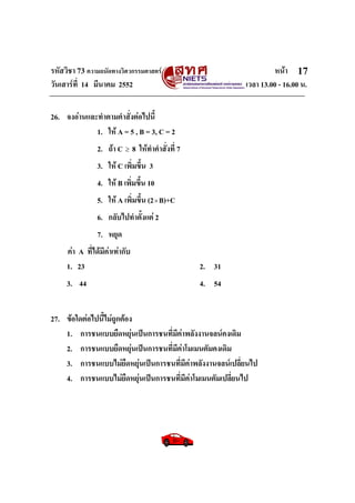 รหัสวิชา 73 ความถนัดทางวิศวกรรมศาสตร หนา
วันเสารที่ 14 มีนาคม 2552 เวลา 13.00 - 16.00 น.
17
26. จงอานและทําตามคําสั่งตอไปนี้
1. ให A = 5 , B = 3, C = 2
2. ถา C ≥ 8 ใหทําคําสั่งที่ 7
3. ให C เพิ่มขึ้น 3
4. ให B เพิ่มขึ้น 10
5. ให A เพิ่มขึ้น (2×B)+C
6. กลับไปทําตั้งแต 2
7. หยุด
คา A ที่ไดมีคาเทากับ
1. 23 2. 31
3. 44 4. 54
27. ขอใดตอไปนี้ไมถูกตอง
1. การชนแบบยืดหยุนเปนการชนที่มีคาพลังงานจลนคงเดิม
2. การชนแบบยืดหยุนเปนการชนที่มีคาโมเมนตัมคงเดิม
3. การชนแบบไมยืดหยุนเปนการชนที่มีคาพลังงานจลนเปลี่ยนไป
4. การชนแบบไมยืดหยุนเปนการชนที่มีคาโมเมนตัมเปลี่ยนไป
 