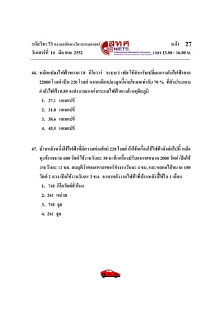 รหัสวิชา 73 ความถนัดทางวิศวกรรมศาสตร หนา
วันเสารที่ 14 มีนาคม 2552 เวลา 13.00 - 16.00 น.
27
46. หมอแปลงไฟฟาขนาด 10 กิโลวาร ระบบ 1 เฟส ใชสําหรับเปลี่ยนแรงดันไฟฟาจาก
22000 โวลต เปน 220 โวลต หากหมอแปลงลูกนี้จายโหลดเทากับ 70 % ที่ตัวประกอบ
กําลังไฟฟา 0.85 จงคํานวณหาคากระแสไฟฟาทางดานทุติยภูมิ
1. 27.1 แอมแปร
2. 31.8 แอมแปร
3. 38.6 แอมแปร
4. 45.5 แอมแปร
47. บานหลังหนึ่งใชไฟฟาที่มีความตางศักย 220 โวลต ถาใชเครื่องใชไฟฟาดังตอไปนี้ หมอ
หุงขาวขนาด 600 วัตต ใชงานวันละ 30 นาที เครื่องปรับอากาศขนาด 2000 วัตต เปดใช
งานวันละ 12 ชม. สมมุติวาคอมเพรสเซอรทํางานวันละ 4 ชม. และหลอดไสขนาด 100
วัตต 2 ดวง เปดใชงานวันละ 2 ชม. จงหาพลังงานไฟฟาที่บานหลังนี้ใชใน 1 เดือน
1. 741 กิโลวัตตชั่วโมง
2. 261 หนวย
3. 741 จูล
4. 261 จูล
 