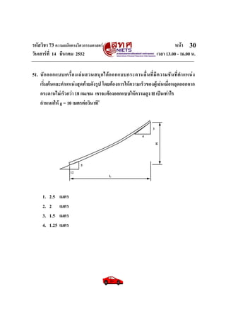 รหัสวิชา 73 ความถนัดทางวิศวกรรมศาสตร หนา
วันเสารที่ 14 มีนาคม 2552 เวลา 13.00 - 16.00 น.
30
51. นักออกแบบเครื่องเลนสวนสนุกไดออกแบบกระดานลื่นที่มีความชันที่ตําแหนง
เริ่มตนและตําแหนงสุดทายดังรูป โดยตองการใหความเร็วของผูเลนเมื่อหลุดออกจาก
กระดานไมเร็วกวา 18 กม/ชม เขาจะตองออกแบบใหความสูง H เปนเทาไร
กําหนดให g = 10 เมตรตอวินาที2
1. 2.5 เมตร
2. 2 เมตร
3. 1.5 เมตร
4. 1.25 เมตร
 