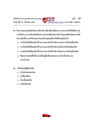 รหัสวิชา 73 ความถนัดทางวิศวกรรมศาสตร หนา
วันเสารที่ 14 มีนาคม 2552 เวลา 13.00 - 16.00 น.
37
59. ในการทดลองบินเปนเสนตรงไป-กลับ เพี่อเปรียบเทียบระหวางการบินเมื่อไมมีลม กับ
การบินในระหวางมีลมพัดดวยความเร็วคงที่ตลอดการบิน โดยลมพัดในทิศทางคงที่
ขนานกับเสนทางขาไป ผลการทดลองในอุดมคติควรใหขอสรุปอยางไร
1. การบินโดยไมมีลมพัด ใชเวลารวมการบินไป-กลับ มากกวาการบินโดยมีลมพัด
2. การบินโดยไมมีลมพัด ใชเวลารวมการบินไป-กลับ เทากับการบินโดยมีลมพัด
3. การบินโดยไมมีลมพัด ใชเวลารวมการบินไป-กลับ นอยกวาการบินโดยมีลมพัด
4. ไมสามารถสรุปได เนื่องจากขึ้นอยูกับทิศทางลม ความเร็วเครื่องบิน และ
ความเร็วลม
60. ขอใดเกิดปฏิกิริยาเคมี
1. น้ําแข็งหลอมละลาย
2. น้ําเชื่อมเดือด
3. น้ําเกลือตกผลึก
4. เหล็กเปนสนิม
 