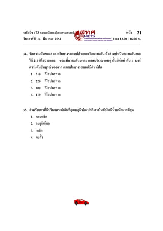 รหัสวิชา 73 ความถนัดทางวิศวกรรมศาสตร หนา
วันเสารที่ 14 มีนาคม 2552 เวลา 13.00 - 16.00 น.
21
34. วัดความดันของอากาศในยางรถยนตดวยเกจวัดความดัน ถาอานคาเปนความดันเกจ
ได 210 กิโลปาสกาล ขณะที่ความดันบรรยากาศบริเวณรอบๆ นั้นมีคาเทากับ 1 บาร
ความดันสัมบูรณของอากาศภายในยางรถยนตมีคาเทาใด
1. 310 กิโลปาสกาล
2. 220 กิโลปาสกาล
3. 200 กิโลปาสกาล
4. 110 กิโลปาสกาล
35. สําหรับสารที่มีปริมาตรเทากันที่อุณหภูมิหองปกติ สารในขอใดมีน้ําหนักมากที่สุด
1. คอนกรีต
2. อะลูมิเนียม
3. เหล็ก
4. ตะกั่ว
 