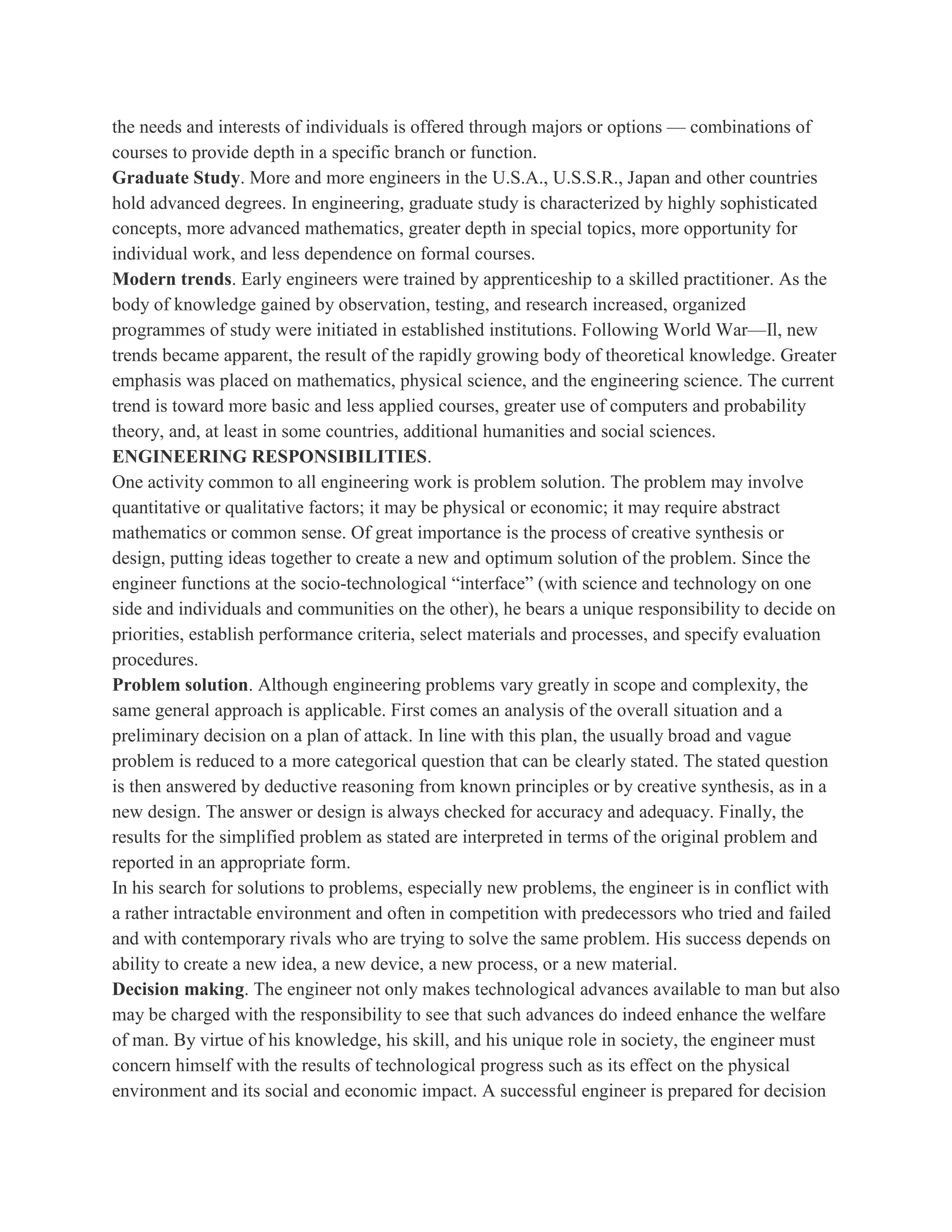 the needs and interests of individuals is offered through majors or options — combinations of
courses to provide depth in a specific branch or function.
Graduate Study. More and more engineers in the U.S.A., U.S.S.R., Japan and other countries
hold advanced degrees. In engineering, graduate study is characterized by highly sophisticated
concepts, more advanced mathematics, greater depth in special topics, more opportunity for
individual work, and less dependence on formal courses.
Modern trends. Early engineers were trained by apprenticeship to a skilled practitioner. As the
body of knowledge gained by observation, testing, and research increased, organized
programmes of study were initiated in established institutions. Following World War—Il, new
trends became apparent, the result of the rapidly growing body of theoretical knowledge. Greater
emphasis was placed on mathematics, physical science, and the engineering science. The current
trend is toward more basic and less applied courses, greater use of computers and probability
theory, and, at least in some countries, additional humanities and social sciences.
ENGINEERING RESPONSIBILITIES.
One activity common to all engineering work is problem solution. The problem may involve
quantitative or qualitative factors; it may be physical or economic; it may require abstract
mathematics or common sense. Of great importance is the process of creative synthesis or
design, putting ideas together to create a new and optimum solution of the problem. Since the
engineer functions at the socio-technological “interface” (with science and technology on one
side and individuals and communities on the other), he bears a unique responsibility to decide on
priorities, establish performance criteria, select materials and processes, and specify evaluation
procedures.
Problem solution. Although engineering problems vary greatly in scope and complexity, the
same general approach is applicable. First comes an analysis of the overall situation and a
preliminary decision on a plan of attack. In line with this plan, the usually broad and vague
problem is reduced to a more categorical question that can be clearly stated. The stated question
is then answered by deductive reasoning from known principles or by creative synthesis, as in a
new design. The answer or design is always checked for accuracy and adequacy. Finally, the
results for the simplified problem as stated are interpreted in terms of the original problem and
reported in an appropriate form.
In his search for solutions to problems, especially new problems, the engineer is in conflict with
a rather intractable environment and often in competition with predecessors who tried and failed
and with contemporary rivals who are trying to solve the same problem. His success depends on
ability to create a new idea, a new device, a new process, or a new material.
Decision making. The engineer not only makes technological advances available to man but also
may be charged with the responsibility to see that such advances do indeed enhance the welfare
of man. By virtue of his knowledge, his skill, and his unique role in society, the engineer must
concern himself with the results of technological progress such as its effect on the physical
environment and its social and economic impact. A successful engineer is prepared for decision
 