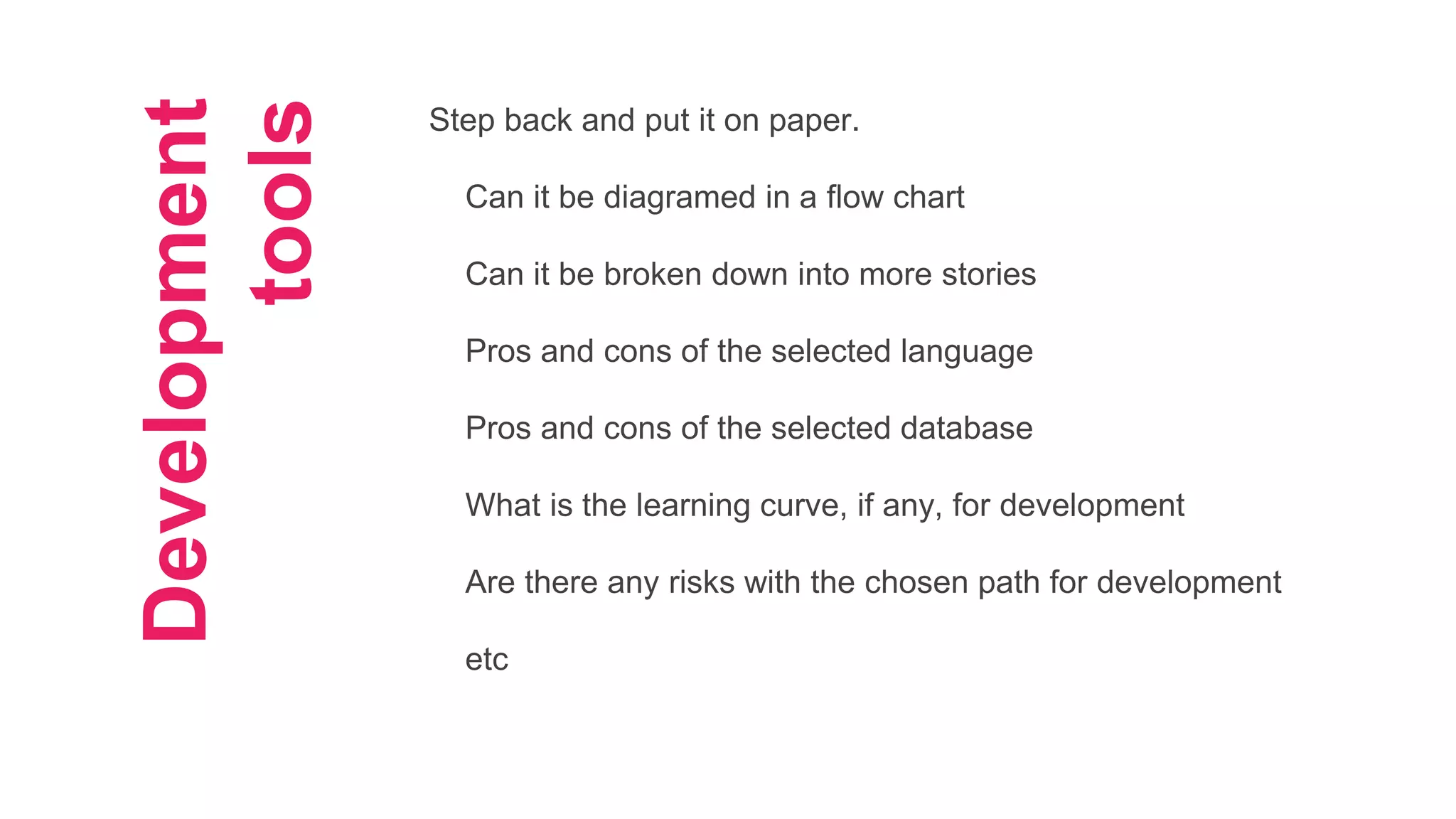 Development
tools
Step back and put it on paper.
Can it be diagramed in a flow chart
Can it be broken down into more stories
Pros and cons of the selected language
Pros and cons of the selected database
What is the learning curve, if any, for development
Are there any risks with the chosen path for development
etc
 