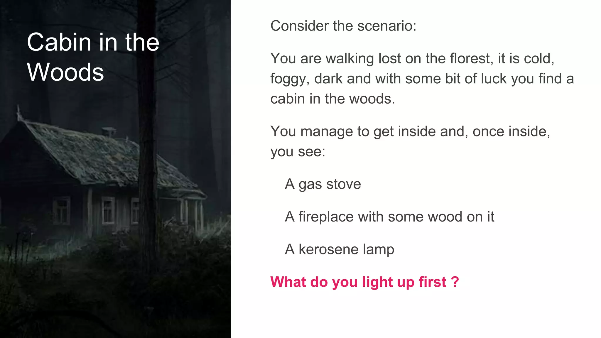Cabin in the
Woods
Consider the scenario:
You are walking lost on the florest, it is cold,
foggy, dark and with some bit of luck you find a
cabin in the woods.
You manage to get inside and, once inside,
you see:
A gas stove
A fireplace with some wood on it
A kerosene lamp
What do you light up first ?
 