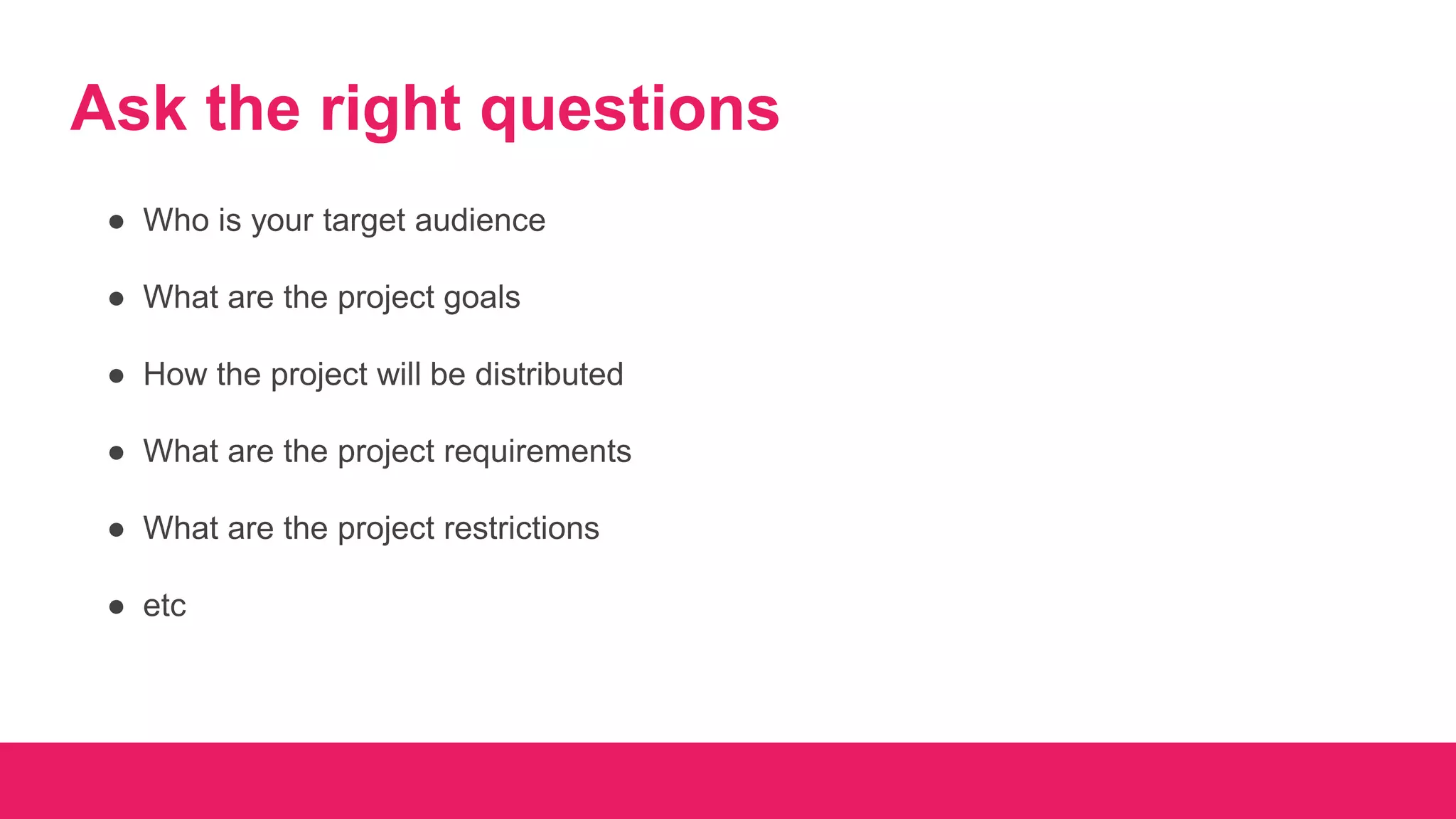 Ask the right questions
● Who is your target audience
● What are the project goals
● How the project will be distributed
● What are the project requirements
● What are the project restrictions
● etc
 