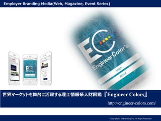 世界マーケットを舞台に活躍する理工情報系人財図鑑『Engineer Colors』
http://engineer-colors.com/
Copyright© JKBranding Inc. All Right Reserved.
Employer Branding Media(Web, Magazine, Event Series)
 
