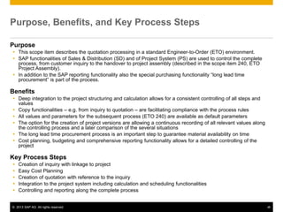 © 2013 SAP AG. All rights reserved. ‹#›
Purpose, Benefits, and Key Process Steps
Purpose
 This scope item describes the quotation processing in a standard Engineer-to-Order (ETO) environment.
 SAP functionalities of Sales & Distribution (SD) and of Project System (PS) are used to control the complete
process, from customer inquiry to the handover to project assembly (described in the scope item 240, ETO
Project Assembly).
 In addition to the SAP reporting functionality also the special purchasing functionality “long lead time
procurement” is part of the process.
Benefits
 Deep integration to the project structuring and calculation allows for a consistent controlling of all steps and
values
 Copy functionalities – e.g. from inquiry to quotation – are facilitating compliance with the process rules
 All values and parameters for the subsequent process (ETO 240) are available as default parameters
 The option for the creation of project versions are allowing a continuous recording of all relevant values along
the controlling process and a later comparison of the several situations
 The long lead time procurement process is an important step to guarantee material availability on time
 Cost planning, budgeting and comprehensive reporting functionality allows for a detailed controlling of the
project
Key Process Steps
 Creation of inquiry with linkage to project
 Easy Cost Planning
 Creation of quotation with reference to the inquiry
 Integration to the project system including calculation and scheduling functionalities
 Controlling and reporting along the complete process
 