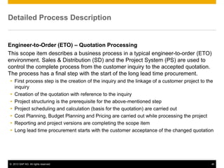 © 2013 SAP AG. All rights reserved. ‹#›
Detailed Process Description
Engineer-to-Order (ETO) – Quotation Processing
This scope item describes a business process in a typical engineer-to-order (ETO)
environment. Sales & Distribution (SD) and the Project System (PS) are used to
control the complete process from the customer inquiry to the accepted quotation.
The process has a final step with the start of the long lead time procurement.
 First process step is the creation of the inquiry and the linkage of a customer project to the
inquiry
 Creation of the quotation with reference to the inquiry
 Project structuring is the prerequisite for the above-mentioned step
 Project scheduling and calculation (basis for the quotation) are carried out
 Cost Planning, Budget Planning and Pricing are carried out while processing the project
 Reporting and project versions are completing the scope item
 Long lead time procurement starts with the customer acceptance of the changed quotation
 