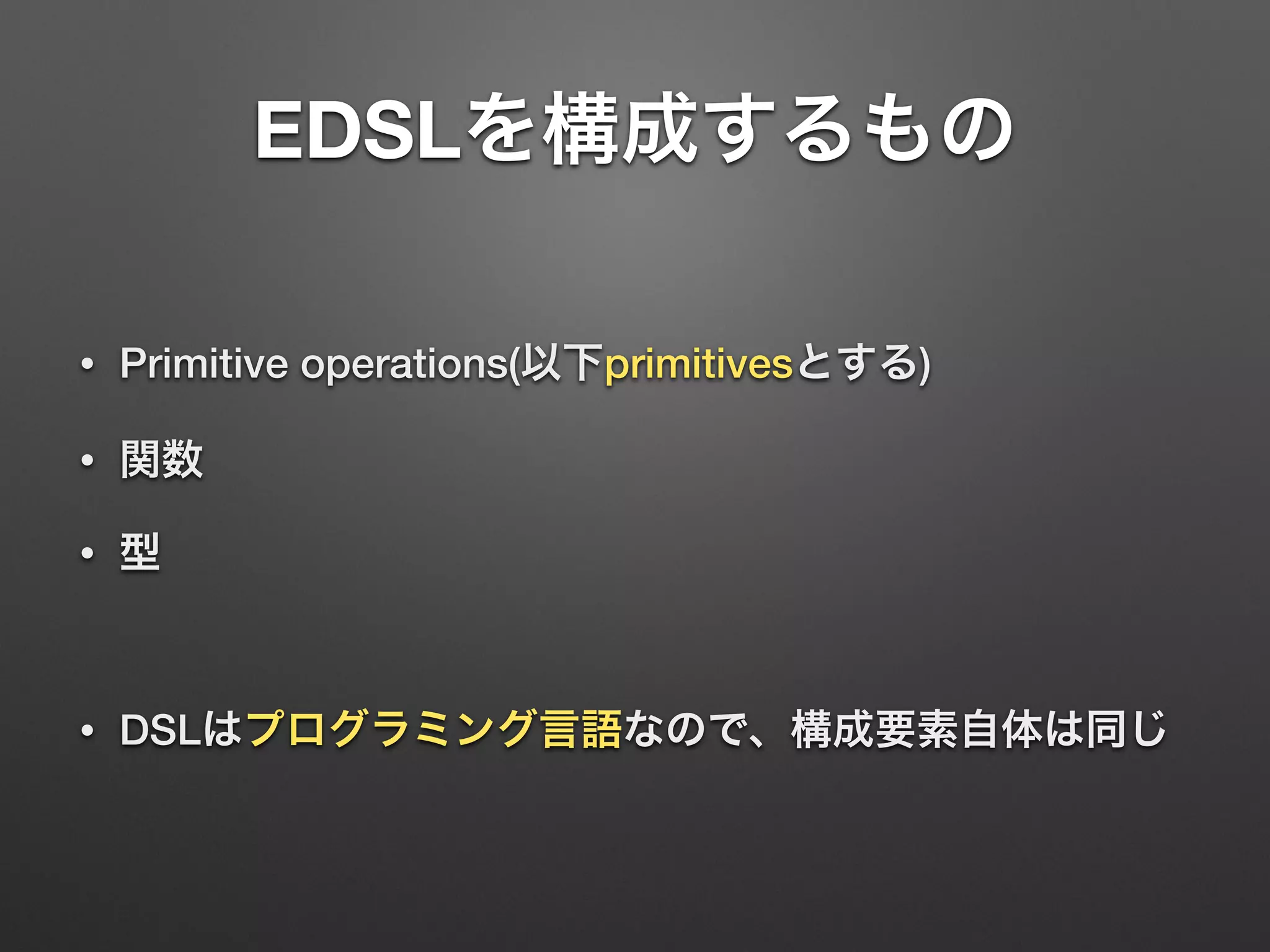 EDSLを構成するもの 
• Primitive operations(以下primitivesとする) 
• 関数 
• 型 
! 
• DSLはプログラミング言語なので、構成要素自体は同じ 
 