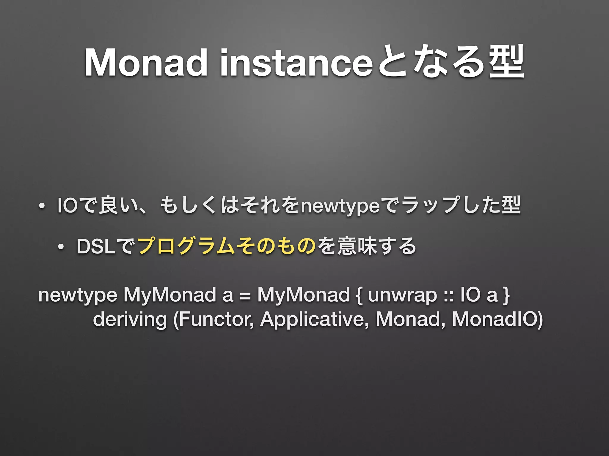 Monad instanceとなる型 
• IOで良い、もしくはそれをnewtypeでラップした型 
• DSLでプログラムそのものを意味する 
newtype MyMonad a = MyMonad { unwrap :: IO a } 
deriving (Functor, Applicative, Monad, MonadIO) 
 