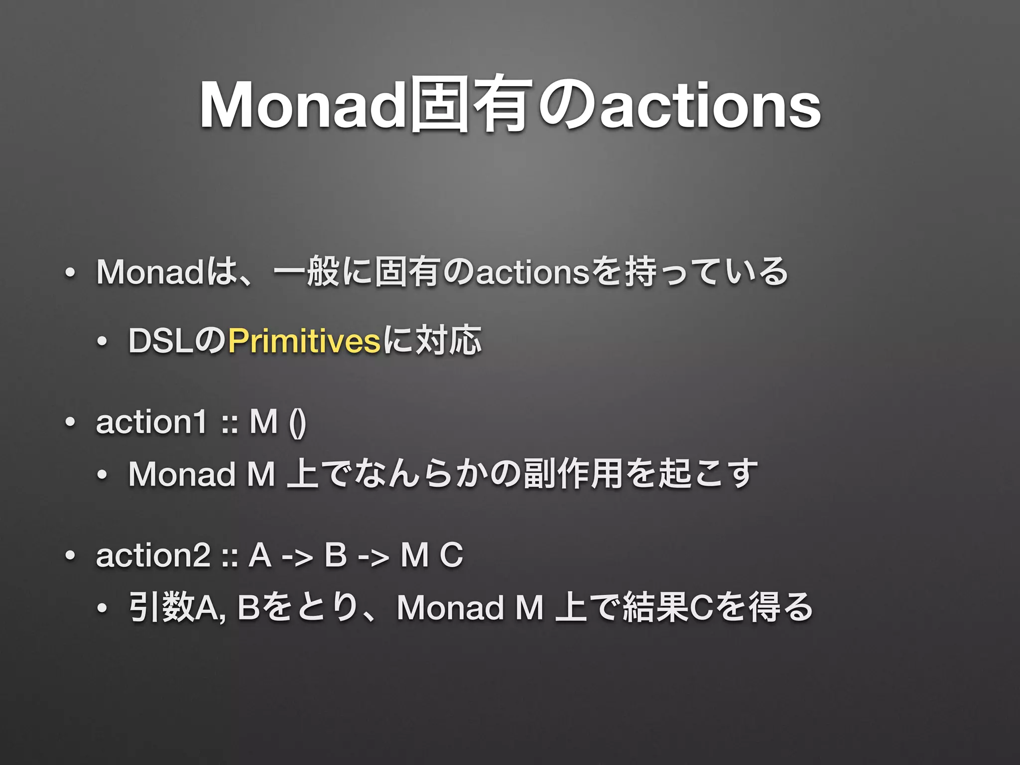 Monad固有のactions 
• Monadは、一般に固有のactionsを持っている 
• DSLのPrimitivesに対応 
• action1 :: M () 
• Monad M 上でなんらかの副作用を起こす 
• action2 :: A -> B -> M C 
• 引数A, Bをとり、Monad M 上で結果Cを得る 
 