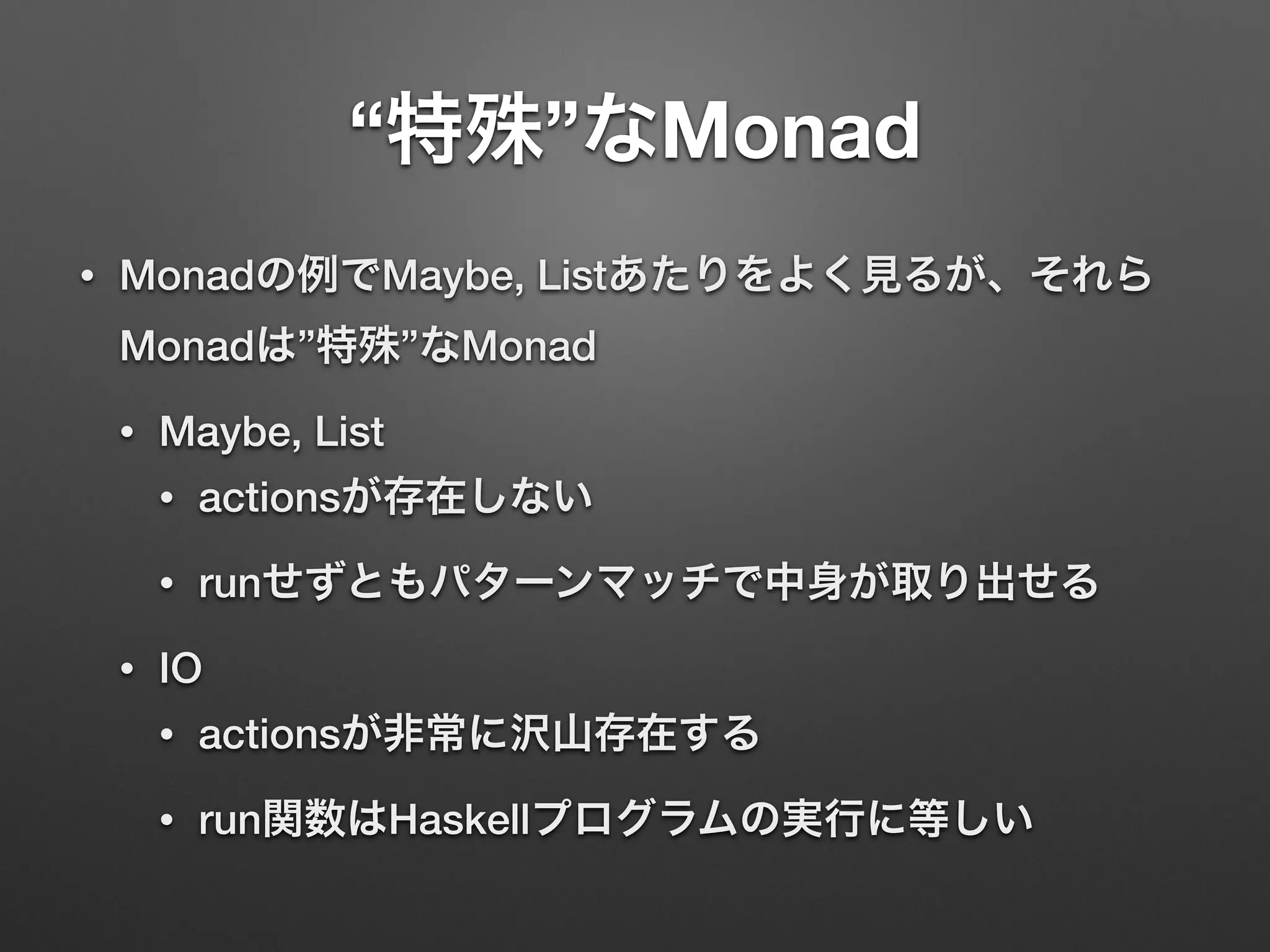 “特殊”なMonad 
• Monadの例でMaybe, Listあたりをよく見るが、それら 
Monadは”特殊”なMonad 
• Maybe, List 
• actionsが存在しない 
• runせずともパターンマッチで中身が取り出せる 
• IO 
• actionsが非常に沢山存在する 
• run関数はHaskellプログラムの実行に等しい 
 