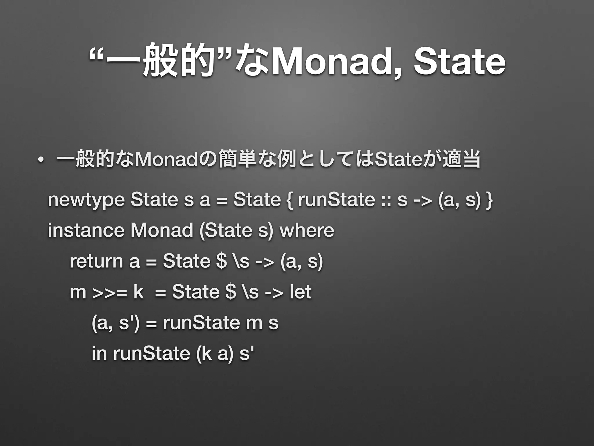 “一般的”なMonad, State 
• 一般的なMonadの簡単な例としてはStateが適当 
newtype State s a = State { runState :: s -> (a, s) } 
instance Monad (State s) where 
return a = State $ s -> (a, s) 
m >>= k = State $ s -> let 
(a, s') = runState m s 
in runState (k a) s' 
 